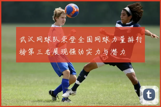 武汉网球队荣登全国网球力量排行榜第三名展现强劲实力与潜力