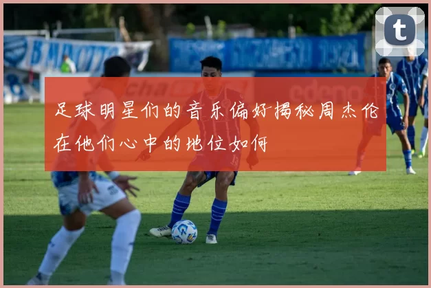 足球明星们的音乐偏好揭秘周杰伦在他们心中的地位如何