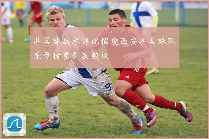 乒乓球战术评比揭晓西安乒乓球队荣登榜首引发热议