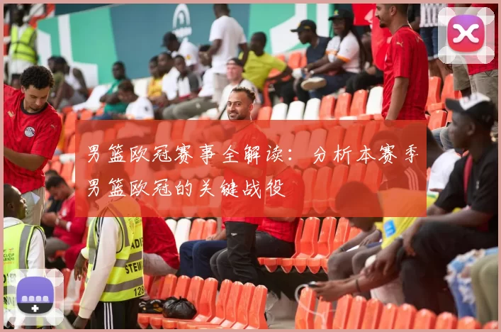 男篮欧冠赛事全解读：分析本赛季男篮欧冠的关键战役