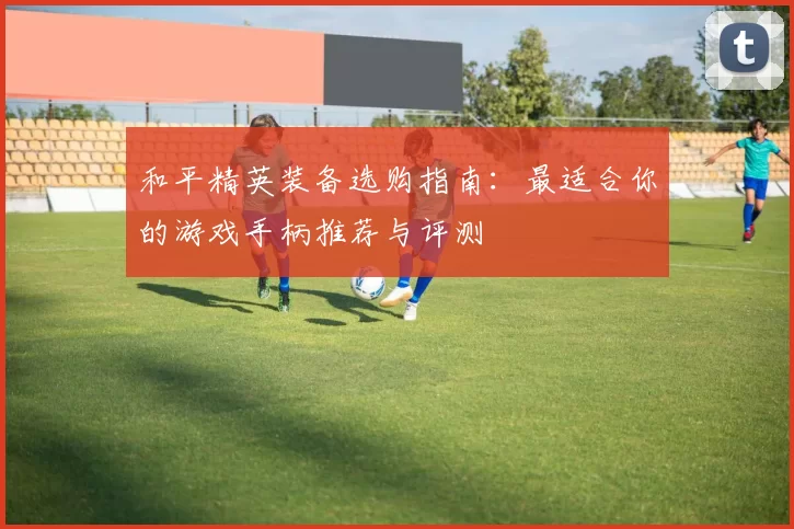 和平精英装备选购指南：最适合你的游戏手柄推荐与评测