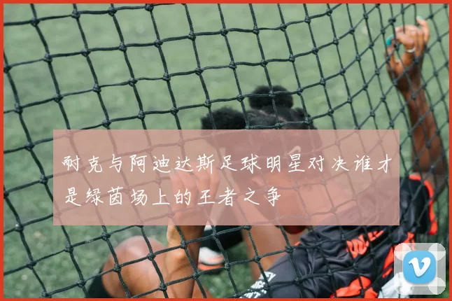 耐克与阿迪达斯足球明星对决谁才是绿茵场上的王者之争