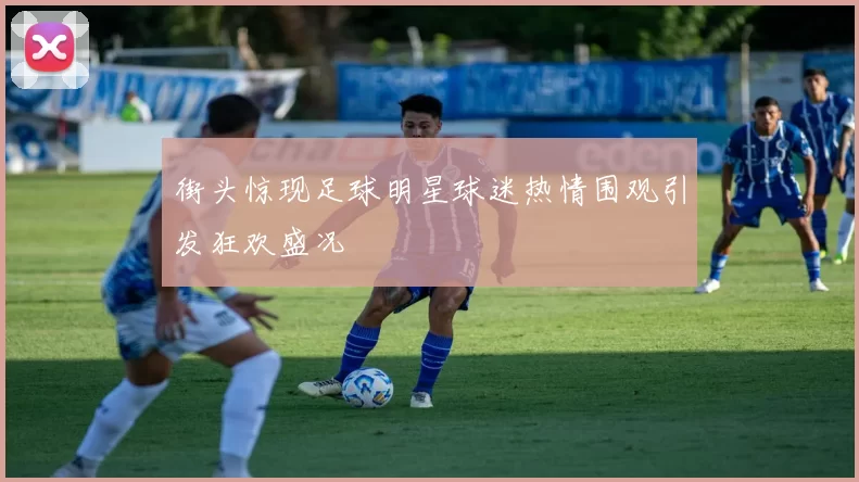 街头惊现足球明星球迷热情围观引发狂欢盛况