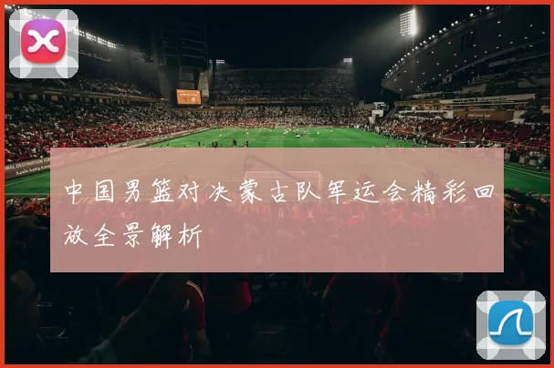 中国男篮对决蒙古队军运会精彩回放全景解析