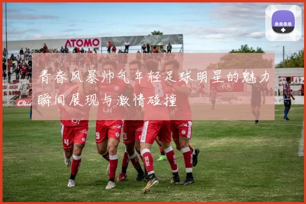 青春风暴帅气年轻足球明星的魅力瞬间展现与激情碰撞