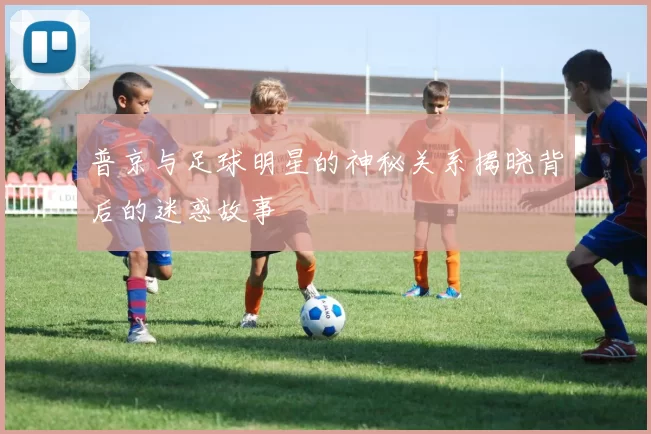 普京与足球明星的神秘关系揭晓背后的迷惑故事
