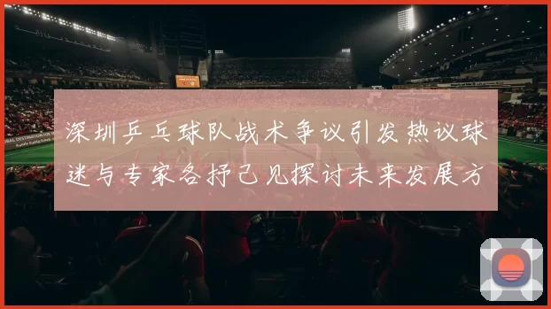 深圳乒乓球队战术争议引发热议球迷与专家各抒己见探讨未来发展方向