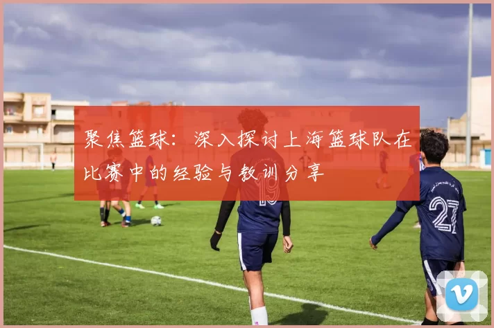 聚焦篮球：深入探讨上海篮球队在比赛中的经验与教训分享