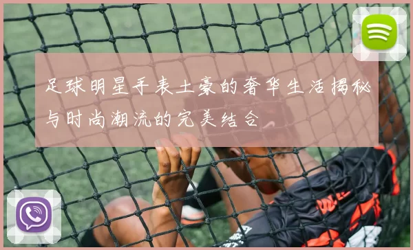 足球明星手表土豪的奢华生活揭秘与时尚潮流的完美结合