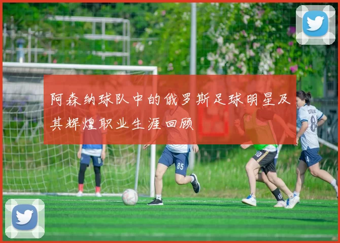 阿森纳球队中的俄罗斯足球明星及其辉煌职业生涯回顾