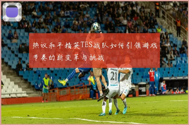 热议和平精英TES战队如何引领游戏节奏的新变革与挑战