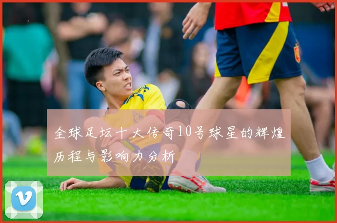 全球足坛十大传奇10号球星的辉煌历程与影响力分析