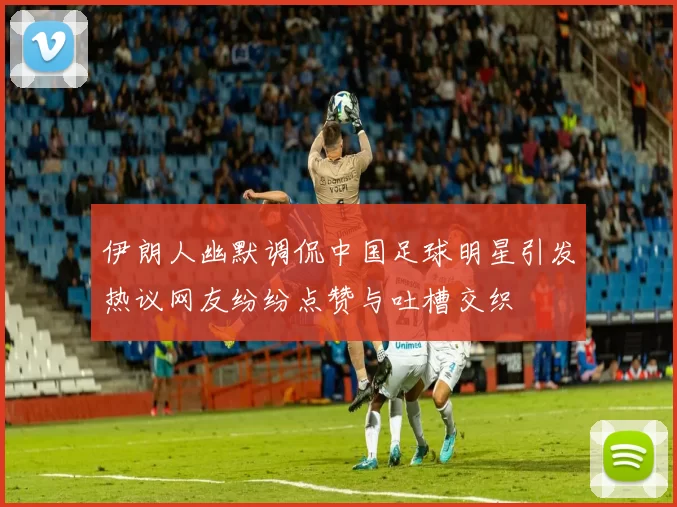 伊朗人幽默调侃中国足球明星引发热议网友纷纷点赞与吐槽交织