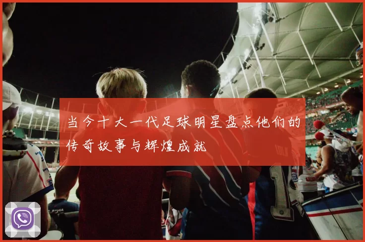 当今十大一代足球明星盘点他们的传奇故事与辉煌成就