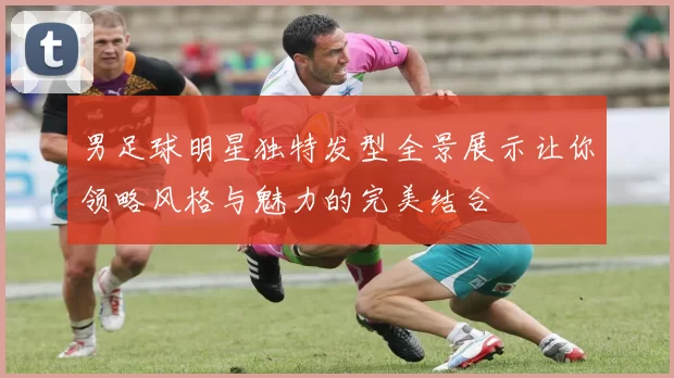男足球明星独特发型全景展示让你领略风格与魅力的完美结合