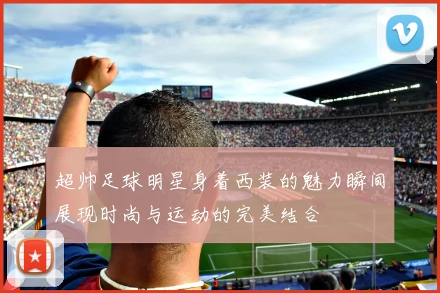 超帅足球明星身着西装的魅力瞬间展现时尚与运动的完美结合
