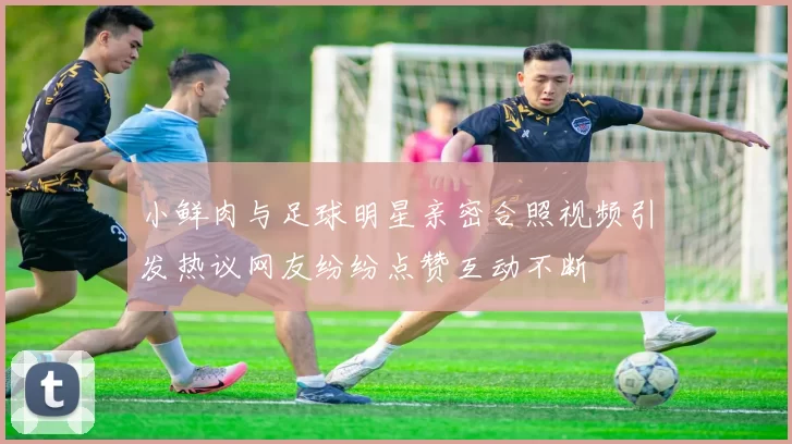 小鲜肉与足球明星亲密合照视频引发热议网友纷纷点赞互动不断
