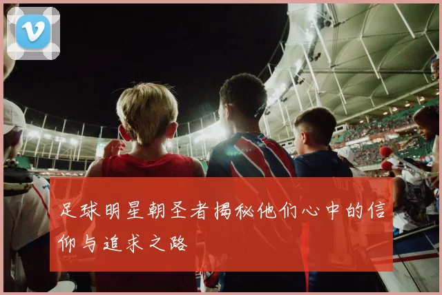 足球明星朝圣者揭秘他们心中的信仰与追求之路