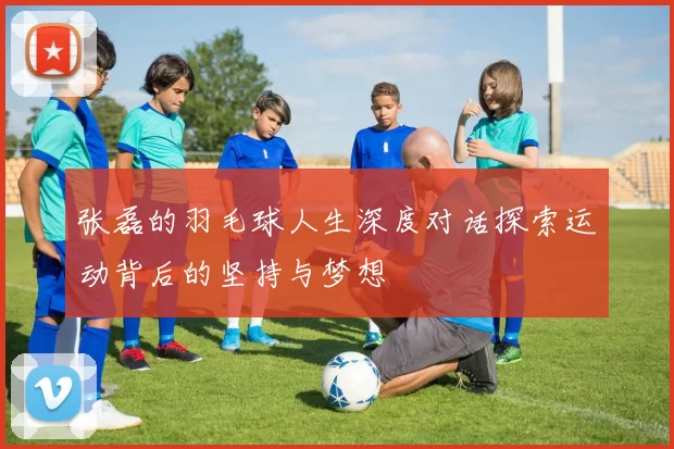 张磊的羽毛球人生深度对话探索运动背后的坚持与梦想