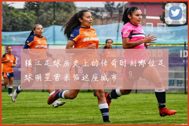 镇江足球历史上的传奇时刻哪位足球明星曾亲临这座城市