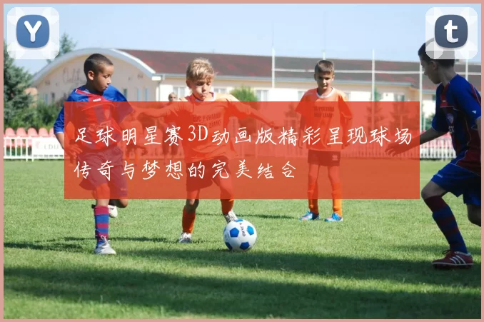 足球明星赛3D动画版精彩呈现球场传奇与梦想的完美结合