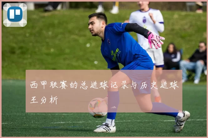 西甲联赛的总进球记录与历史进球王分析