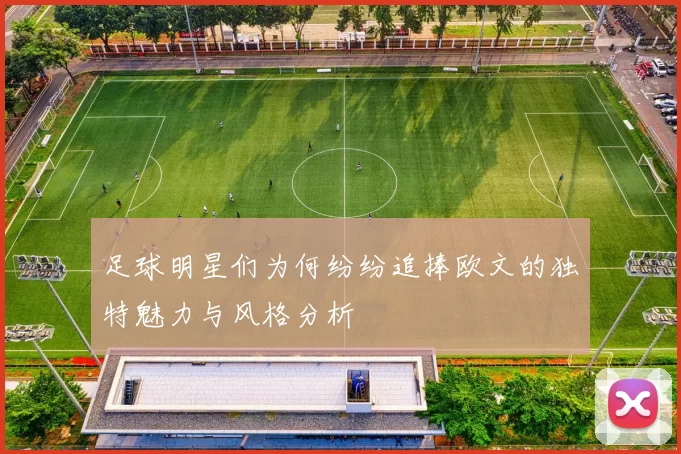 足球明星们为何纷纷追捧欧文的独特魅力与风格分析