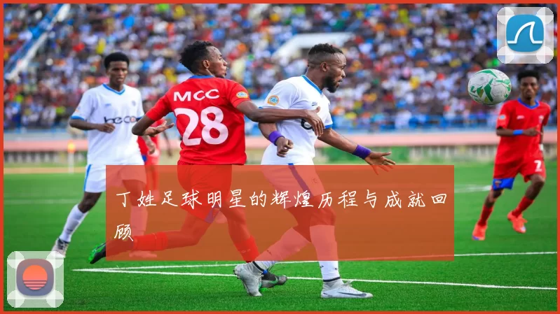 丁姓足球明星的辉煌历程与成就回顾