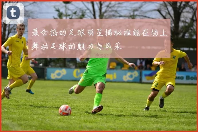 最会摇的足球明星揭秘谁能在场上舞动足球的魅力与风采