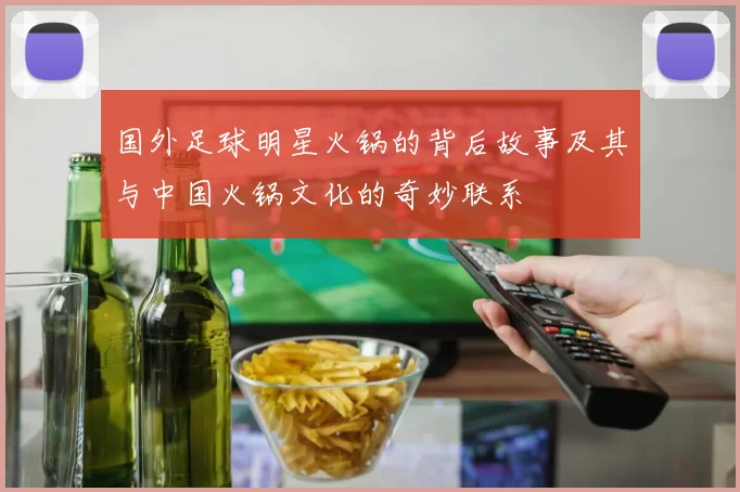 国外足球明星火锅的背后故事及其与中国火锅文化的奇妙联系
