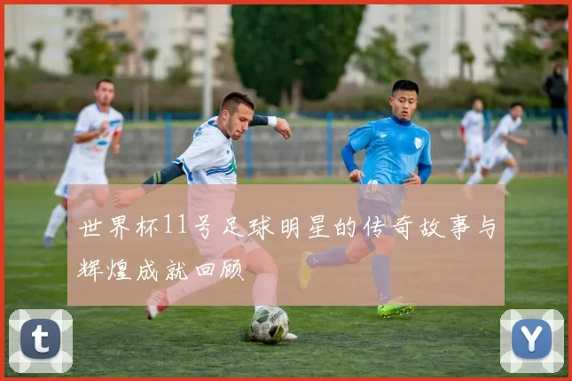 世界杯11号足球明星的传奇故事与辉煌成就回顾