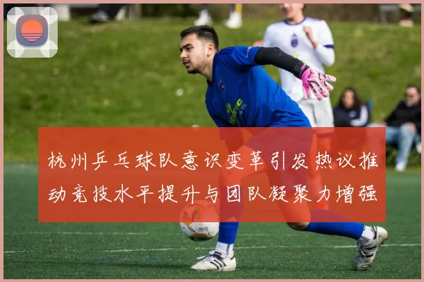 杭州乒乓球队意识变革引发热议推动竞技水平提升与团队凝聚力增强
