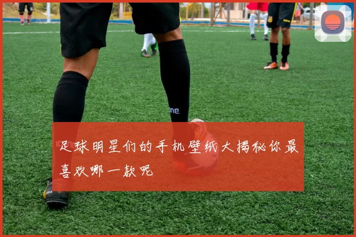 足球明星们的手机壁纸大揭秘你最喜欢哪一款呢