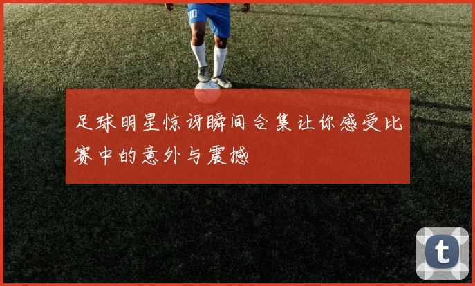 足球明星惊讶瞬间合集让你感受比赛中的意外与震撼