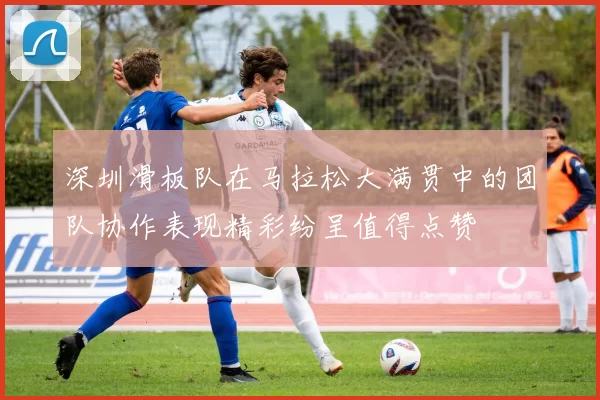 深圳滑板队在马拉松大满贯中的团队协作表现精彩纷呈值得点赞
