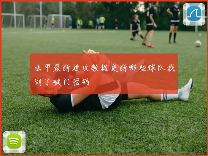 法甲最新进攻数据更新哪些球队找到了破门密码