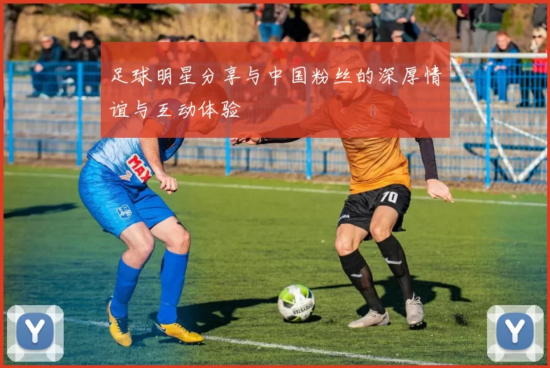 足球明星分享与中国粉丝的深厚情谊与互动体验