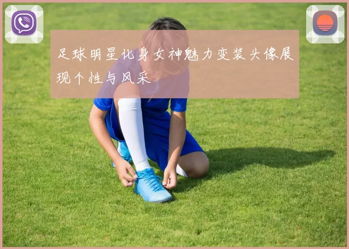 足球明星化身女神魅力变装头像展现个性与风采