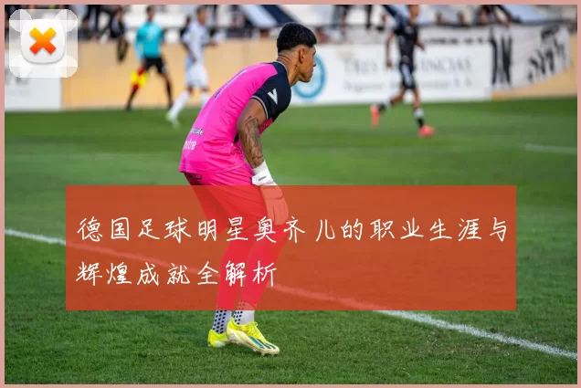德国足球明星奥齐儿的职业生涯与辉煌成就全解析