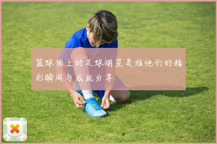 篮球场上的足球明星是谁他们的精彩瞬间与成就分享