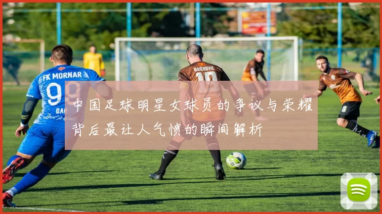 中国足球明星女球员的争议与荣耀背后最让人气愤的瞬间解析