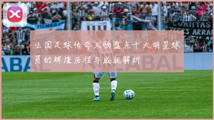 法国足球传奇人物盘点十大明星球员的辉煌历程与成就解析