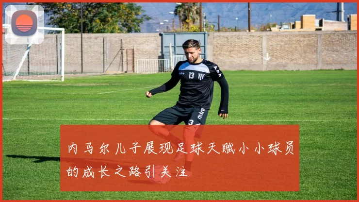 内马尔儿子展现足球天赋小小球员的成长之路引关注