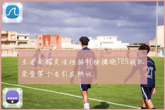 王者荣耀灵活性排行榜揭晓TES战队荣登第十名引发热议