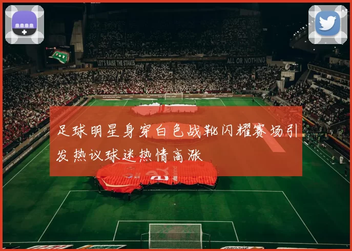 足球明星身穿白色战靴闪耀赛场引发热议球迷热情高涨