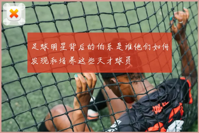 足球明星背后的伯乐是谁他们如何发现和培养这些天才球员