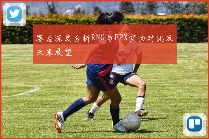 赛后深度分析RNG与FPX实力对比及未来展望
