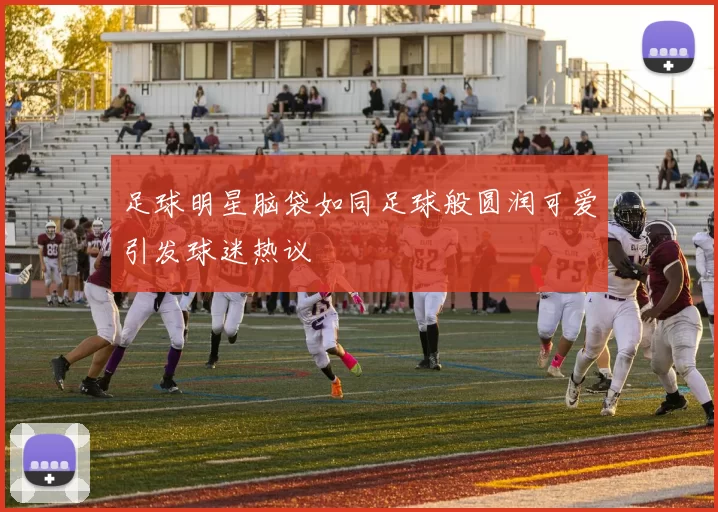 足球明星脑袋如同足球般圆润可爱引发球迷热议