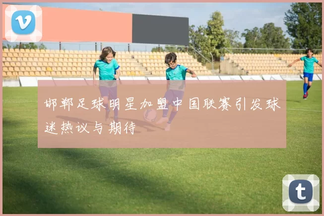 邯郸足球明星加盟中国联赛引发球迷热议与期待