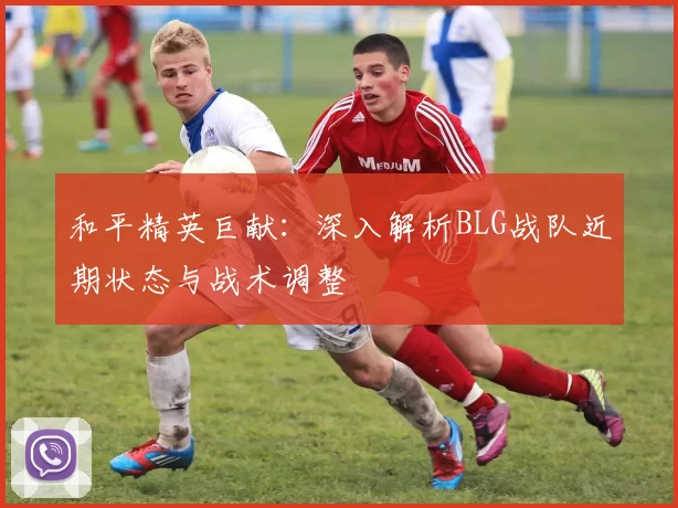 和平精英巨献：深入解析BLG战队近期状态与战术调整